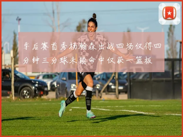 季后赛首秀杨瀚森出战四场仅得四分钟三分球未能命中仅获一篮板