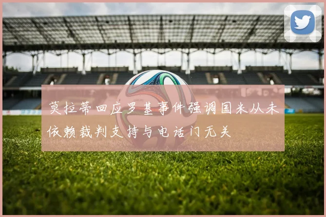莫拉蒂回应罗基事件强调国米从未依赖裁判支持与电话门无关