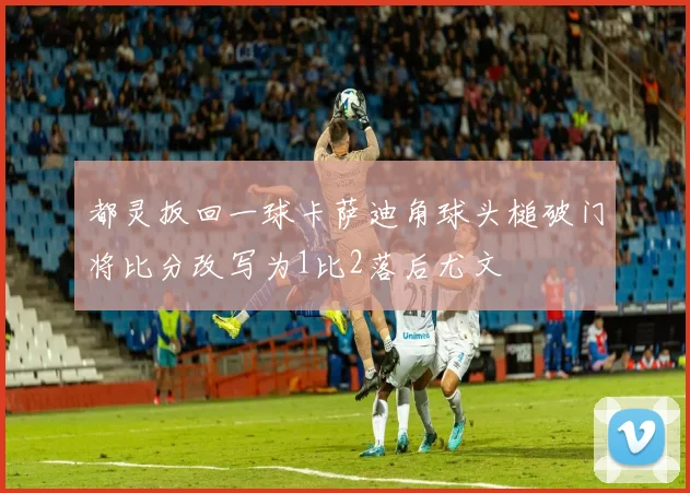 都灵扳回一球卡萨迪角球头槌破门将比分改写为1比2落后尤文