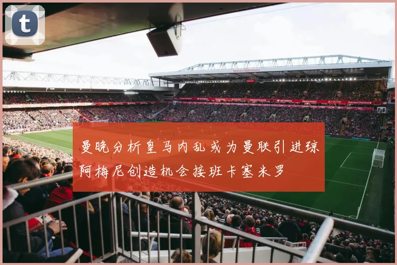 曼晚分析皇马内乱或为曼联引进琼阿梅尼创造机会接班卡塞米罗