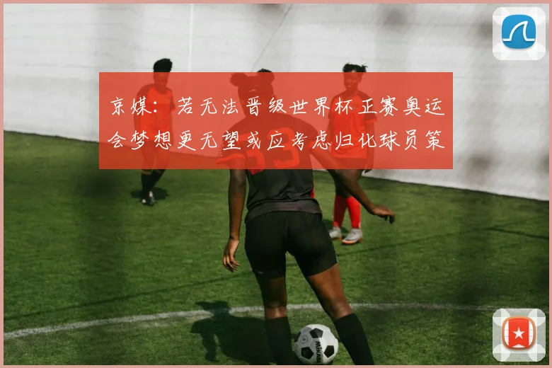 京媒：若无法晋级世界杯正赛奥运会梦想更无望或应考虑归化球员策略