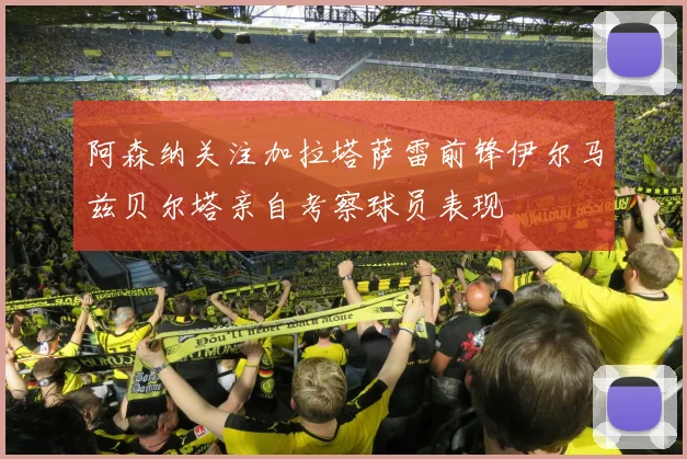 阿森纳关注加拉塔萨雷前锋伊尔马兹贝尔塔亲自考察球员表现