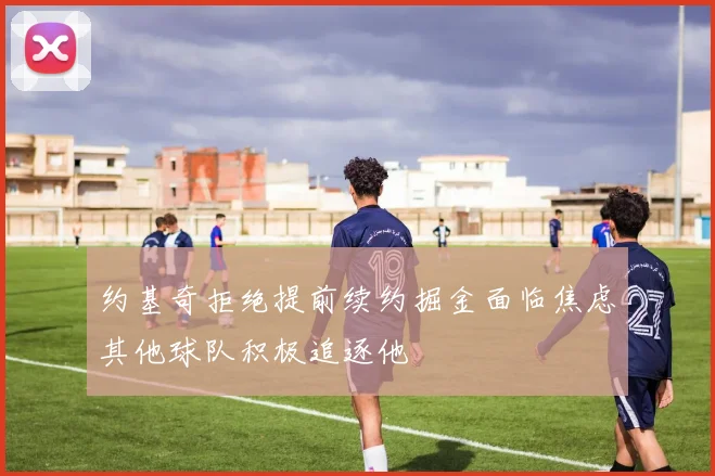 约基奇拒绝提前续约掘金面临焦虑其他球队积极追逐他
