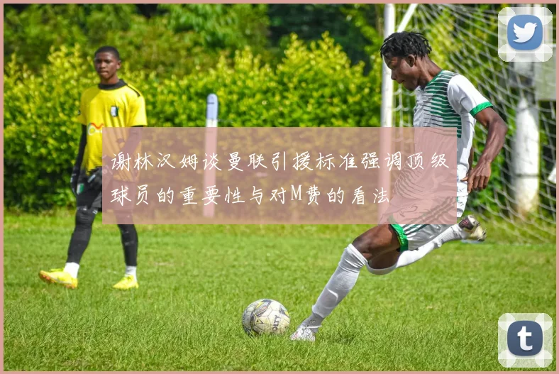 谢林汉姆谈曼联引援标准强调顶级球员的重要性与对M费的看法