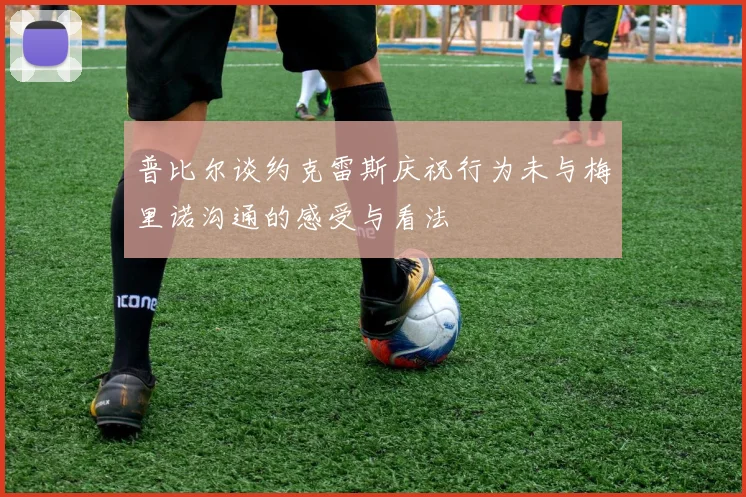 普比尔谈约克雷斯庆祝行为未与梅里诺沟通的感受与看法