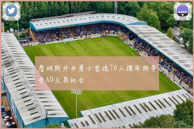 詹姆斯并非勇士首选76人携布朗争夺AD交易机会