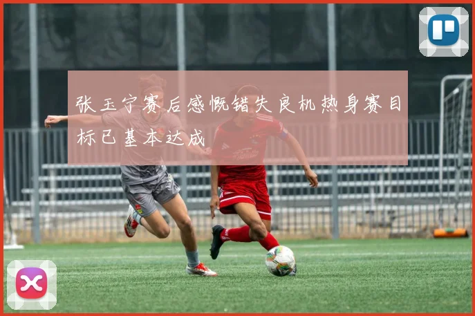 张玉宁赛后感慨错失良机热身赛目标已基本达成