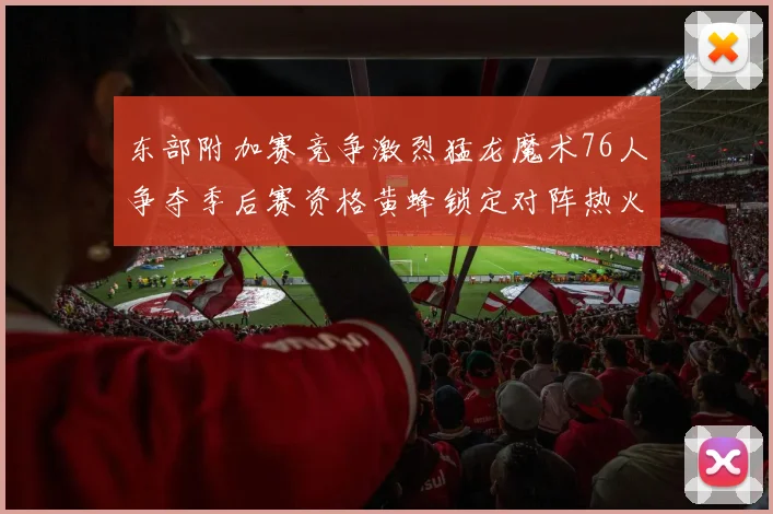 东部附加赛竞争激烈猛龙魔术76人争夺季后赛资格黄蜂锁定对阵热火