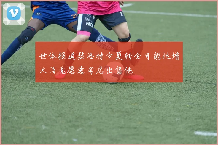 世体报道瑟洛特今夏转会可能性增大马竞愿意考虑出售他