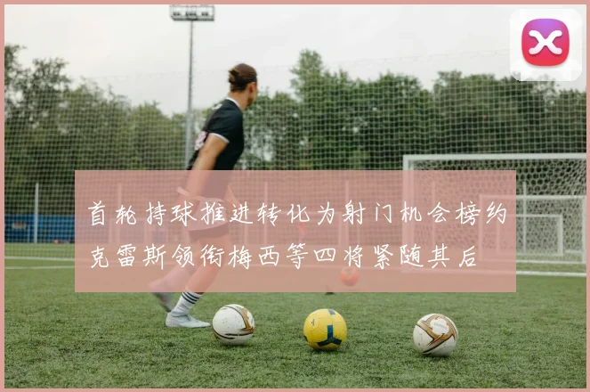 首轮持球推进转化为射门机会榜约克雷斯领衔梅西等四将紧随其后