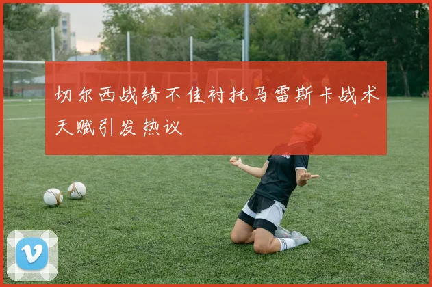 切尔西战绩不佳衬托马雷斯卡战术天赋引发热议