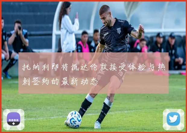 托纳利即将抵达伦敦接受体检与热刺签约的最新动态