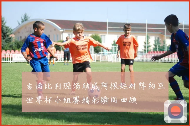 吉诺比利现场助威阿根廷对阵约旦世界杯小组赛精彩瞬间回顾