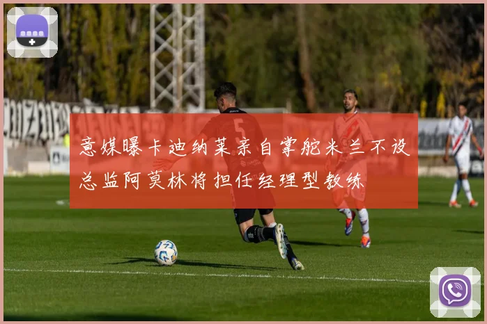 意媒曝卡迪纳莱亲自掌舵米兰不设总监阿莫林将担任经理型教练