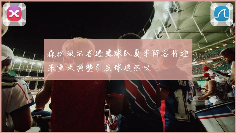 森林狼记者透露球队夏季阵容将迎来重大调整引发球迷热议