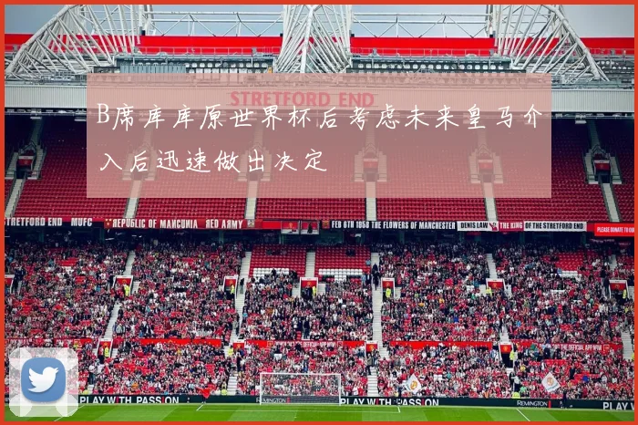 B席库库原世界杯后考虑未来皇马介入后迅速做出决定
