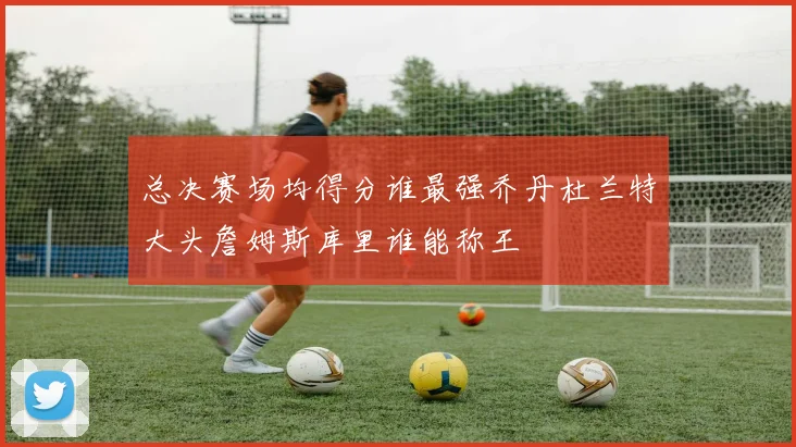 总决赛场均得分谁最强乔丹杜兰特大头詹姆斯库里谁能称王