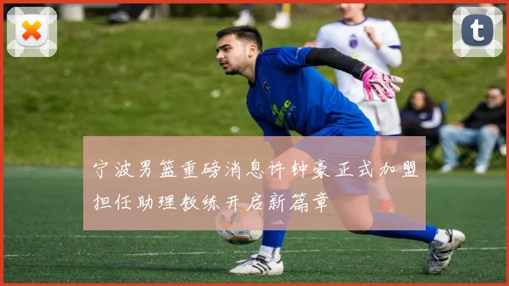 宁波男篮重磅消息许钟豪正式加盟担任助理教练开启新篇章