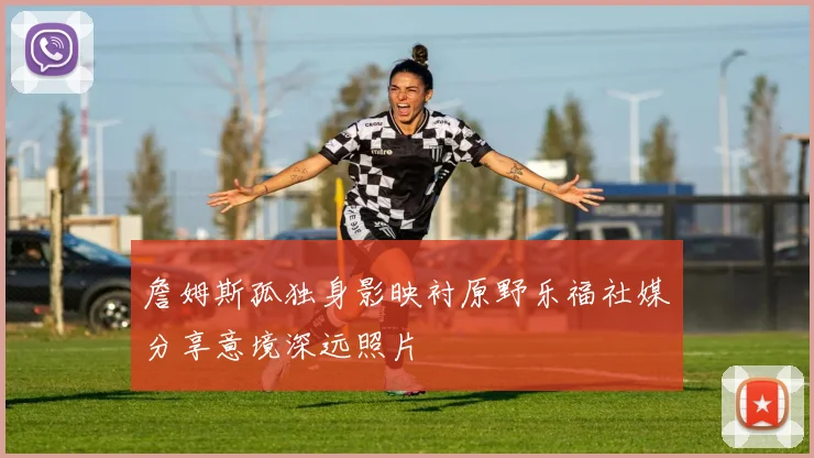 詹姆斯孤独身影映衬原野乐福社媒分享意境深远照片