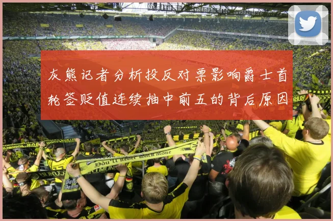 灰熊记者分析投反对票影响爵士首轮签贬值连续抽中前五的背后原因