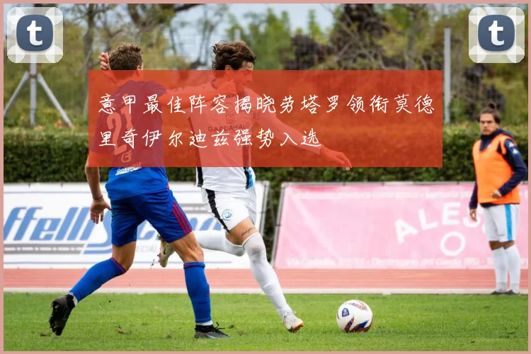 意甲最佳阵容揭晓劳塔罗领衔莫德里奇伊尔迪兹强势入选