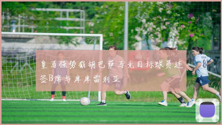 皇马强势截胡巴萨马竞目标球员连签B席与库库雷利亚
