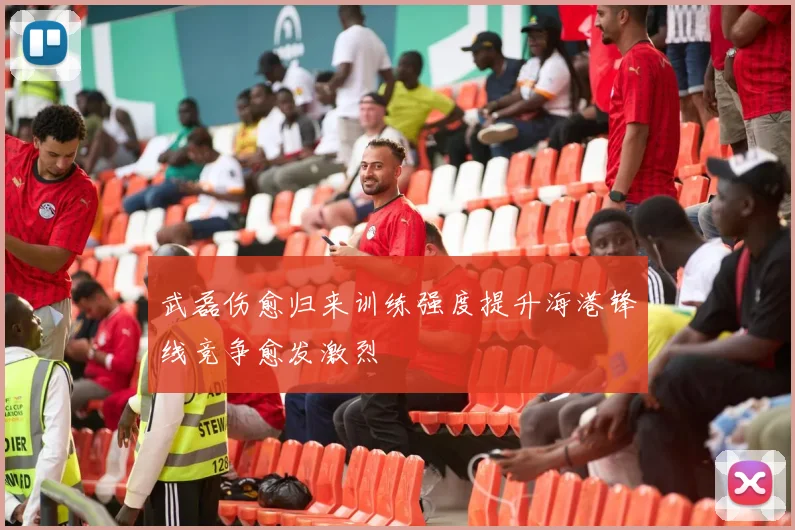 武磊伤愈归来训练强度提升海港锋线竞争愈发激烈